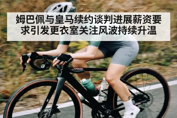 姆巴佩与皇马续约谈判进展薪资要求引发更衣室关注风波持续升温
