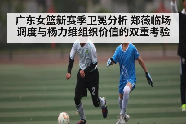 广东女篮新赛季卫冕分析 郑薇临场调度与杨力维组织价值的双重考验